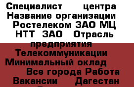 Специалист Call-центра › Название организации ­ Ростелеком ЗАО МЦ НТТ, ЗАО › Отрасль предприятия ­ Телекоммуникации › Минимальный оклад ­ 15 000 - Все города Работа » Вакансии   . Дагестан респ.,Геологоразведка п.